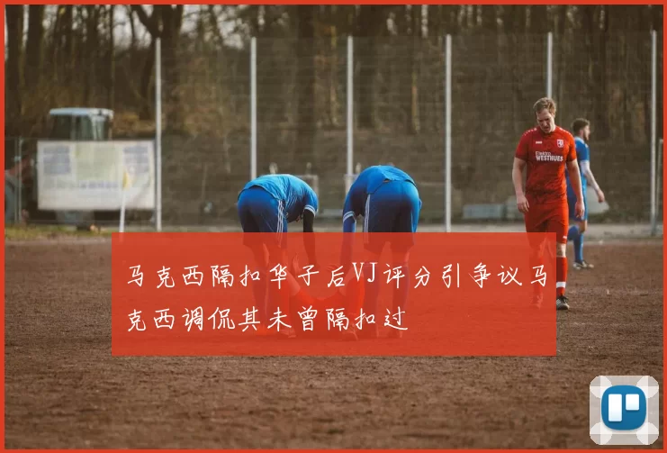 马克西隔扣华子后VJ评分引争议马克西调侃其未曾隔扣过