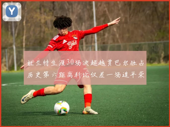 杜兰特生涯30场次超越贾巴尔独占历史第六距离科比仅差一场追平荣耀