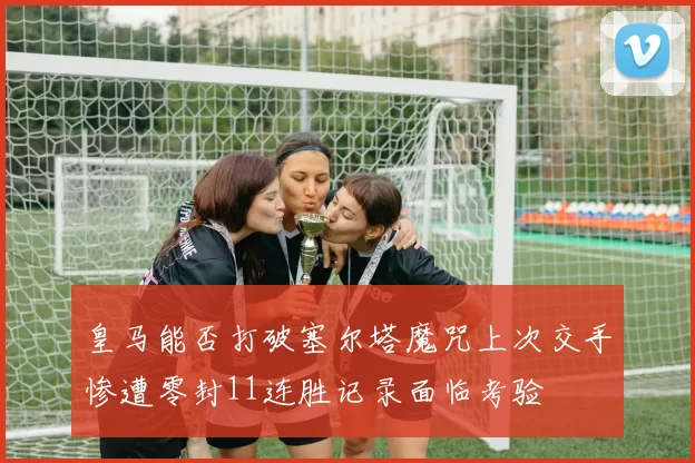 皇马能否打破塞尔塔魔咒上次交手惨遭零封11连胜记录面临考验