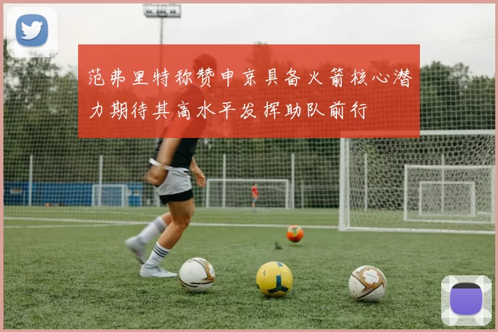 范弗里特称赞申京具备火箭核心潜力期待其高水平发挥助队前行