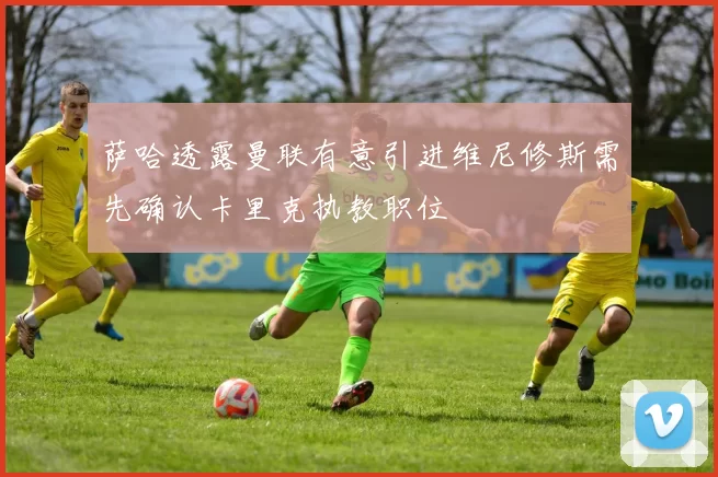 萨哈透露曼联有意引进维尼修斯需先确认卡里克执教职位