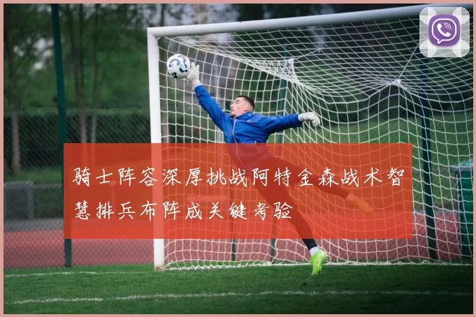 骑士阵容深厚挑战阿特金森战术智慧排兵布阵成关键考验