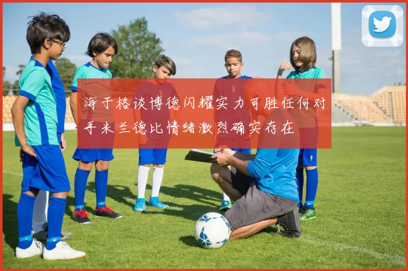 海于格谈博德闪耀实力可胜任何对手米兰德比情绪激烈确实存在