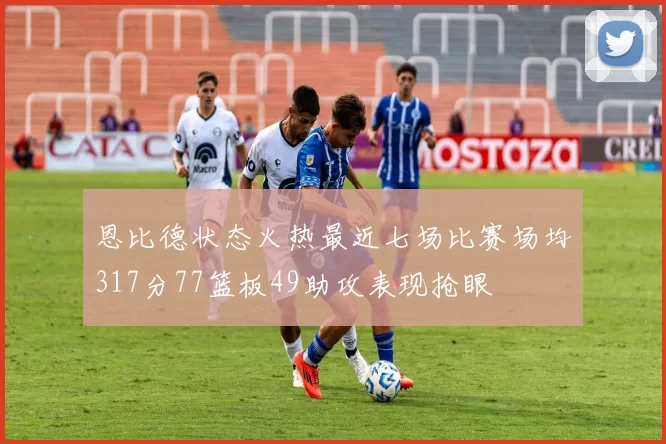 恩比德状态火热最近七场比赛场均317分77篮板49助攻表现抢眼