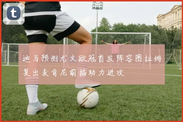 迪马预测尤文欧冠首发阵容图拉姆复出麦肯尼前插助力进攻