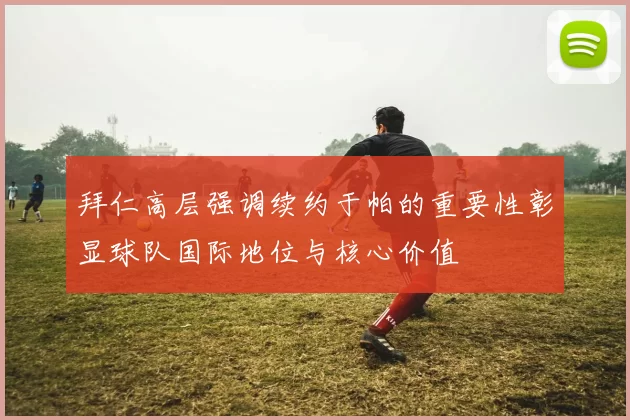 拜仁高层强调续约于帕的重要性彰显球队国际地位与核心价值