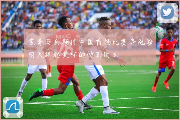 蒙哥马利期待中国首场比赛争冠盼明天捧起奖杯的特别时刻
