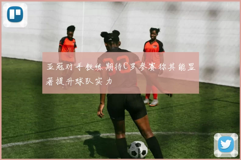 亚冠对手教练期待C罗参赛称其能显著提升球队实力