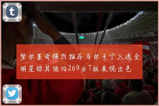 努尔基奇强烈推荐马尔卡宁入选全明星称其场均269分7板表现出色