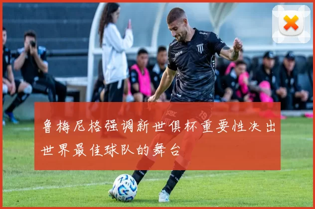鲁梅尼格强调新世俱杯重要性决出世界最佳球队的舞台