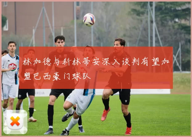 林加德与科林蒂安深入谈判有望加盟巴西豪门球队