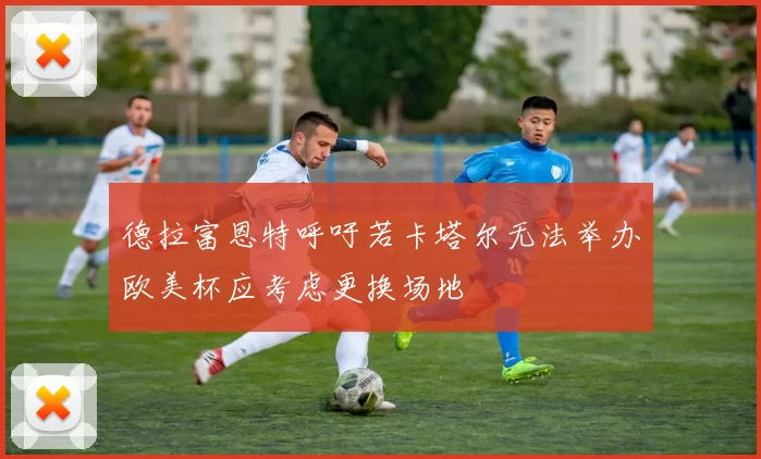 德拉富恩特呼吁若卡塔尔无法举办欧美杯应考虑更换场地