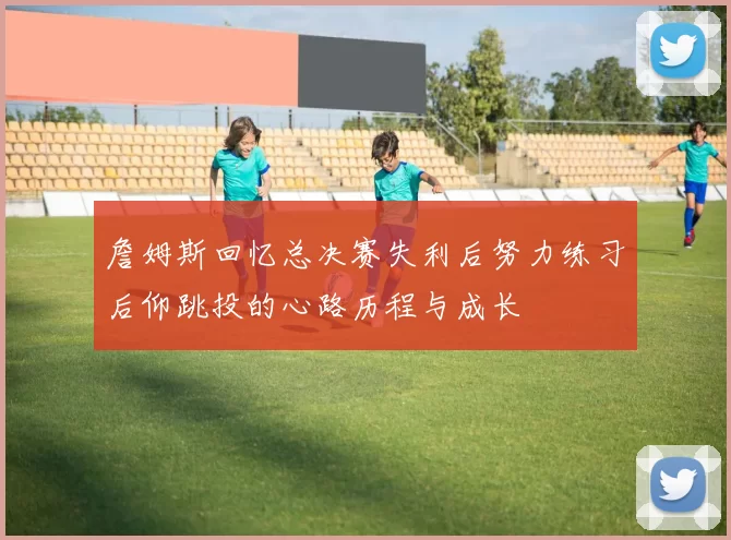 詹姆斯回忆总决赛失利后努力练习后仰跳投的心路历程与成长