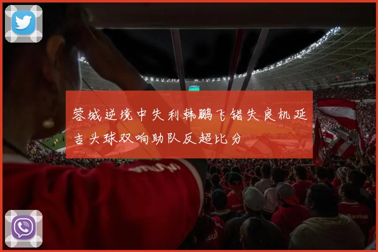 蓉城逆境中失利韩鹏飞错失良机延吉头球双响助队反超比分