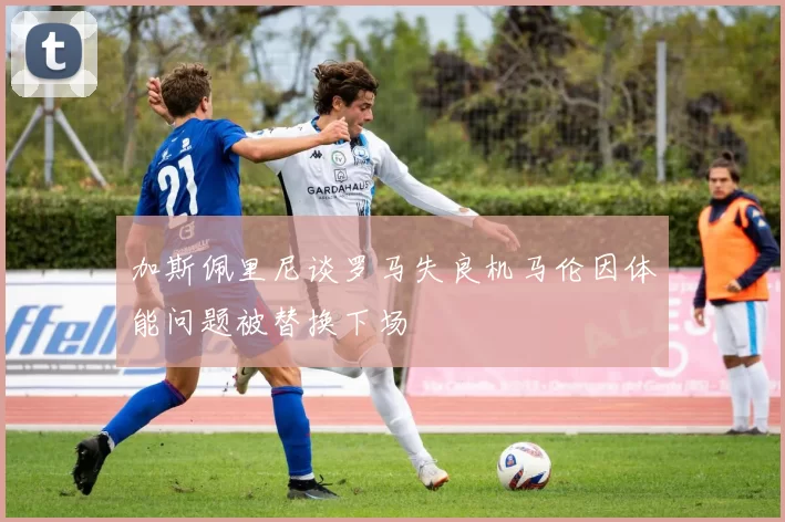加斯佩里尼谈罗马失良机马伦因体能问题被替换下场