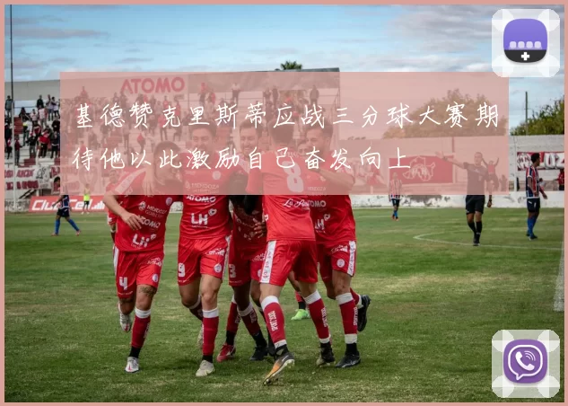 基德赞克里斯蒂应战三分球大赛期待他以此激励自己奋发向上