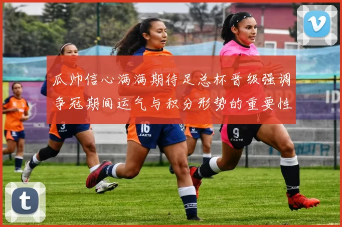 瓜帅信心满满期待足总杯晋级强调争冠期间运气与积分形势的重要性