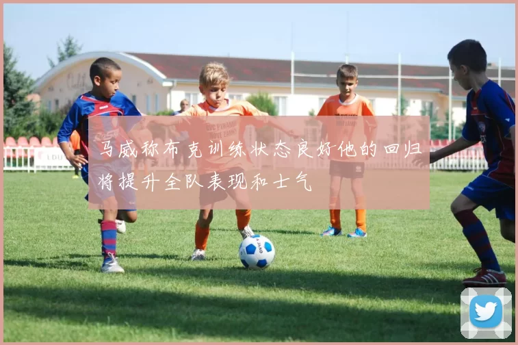 马威称布克训练状态良好他的回归将提升全队表现和士气