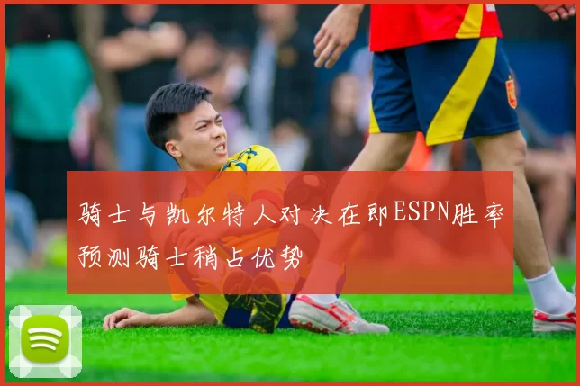 骑士与凯尔特人对决在即ESPN胜率预测骑士稍占优势