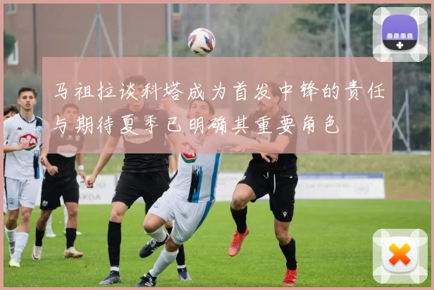 马祖拉谈科塔成为首发中锋的责任与期待夏季已明确其重要角色