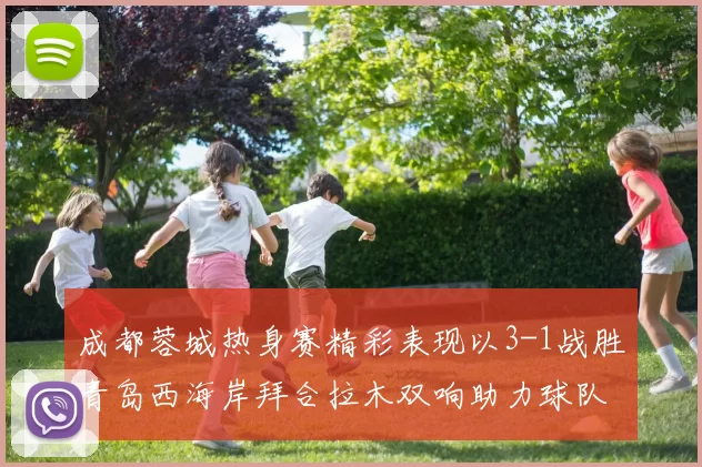 成都蓉城热身赛精彩表现以3-1战胜青岛西海岸拜合拉木双响助力球队胜利